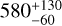 ${580_{ - 60}^{ + 130}}$