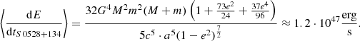 $$ \begin{aligned} \left < \frac{\mathrm{d}E}{\mathrm{d}t_{S\,0528+134}} \right> = \frac{32{G^4} {M^2} {m^2} (M + m) \left(1 + \frac{73e^2}{24} + \frac{37e^4}{96}\right)}{5c^5 \cdot a^5(1 - e^2)^\frac{7}{2}} \approx 1.2 \cdot 10^{47} \frac{\mathrm{erg}}{\mathrm{s}}. \end{aligned} $$