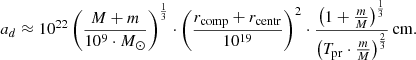 $$ \begin{aligned} a_{d} \approx 10^{22} \left( \frac{M + m}{10^9 \cdot M_{\odot }}\right)^{\frac{1}{3}} \cdot \left( \frac{r_{\rm comp} + r_{\rm centr}}{10^{19}} \right)^2 \cdot \frac{\left( 1 + \frac{m}{M} \right)^{\frac{1}{3}}}{\left( T_{\rm pr} \cdot \frac{m}{M} \right)^{\frac{2}{3}}}\,\mathrm{cm}. \end{aligned} $$