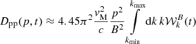 $$ \begin{aligned} D_{\mathrm{pp} }(p, t)&\approx 4.45 \pi ^2 \frac{v_\mathrm{M} ^2}{c} \frac{p^2}{B^2} \int \limits _{k_\mathrm{min} }^{k_\mathrm{max} } \mathrm{d} k \, k\mathcal{W} _k^B(t) \end{aligned} $$