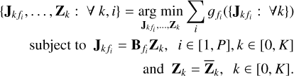 $\eqalign{ & \left\{ {{{\bf{J}}_{k{f_i}}}, \ldots ,{{\bf{Z}}_k}:\forall k,i} \right\} = \mathop {\arg \min }\limits_{{{\bf{J}}_{k\,{f_i}}}, \ldots ,{{\bf{Z}}_k}} \mathop {\mathop \sum \nolimits^ }\limits_i {g_{{f_i}}}\left( {\left\{ {{{\bf{J}}_{k\,{f_i}}}:\forall k} \right\}} \right) \cr & \,\,\,\,\,\,\,{\rm{subject to}}{{\bf{J}}_{k\,{f_i}}} = {{\bf{B}}_{{f_i}}}{{\bf{Z}}_k},\quad i \in [1,P],k \in [0,K] \cr & {\rm{}}\,\,\,\,\,\,\,\,\,\,\,\,\,\,\,\,\,\,\,\,\,\,\,\,\,\,\,\,\,\,\,\,\,\,\,\,\,\,\,\,\,\,\,\,\,\,\,\,\,{\rm{and}}{{\bf{Z}}_k} = {{{\bf{\bar Z}}}_k},k \in [0,K]. \cr} $