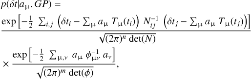 $\eqalign{ & p\left( {\delta t\mid {a_\mu },GP} \right) = \cr & {{\exp \left[ { - {1 \over 2}\sum\nolimits_{i,j} {\left( {\delta {t_i} - \sum\nolimits_{\rm{\mu }} {{a_{\rm{\mu }}}} {T_{\rm{\mu }}}\left( {{t_i}} \right)} \right)} N_{ij}^{ - 1}\left( {\delta {t_j} - \sum\nolimits_{\rm{\mu }} {{a_{\rm{\mu }}}} {T_{\rm{\mu }}}\left( {{t_j}} \right)} \right)} \right]} \over {\sqrt {{{(2\pi )}^n}\det (N)} }} \cr & \times {{\exp \left[ { - {1 \over 2}\sum\nolimits_{{\rm{\mu ,}}v} {{a_{\rm{\mu }}}} \phi _{{\rm{\mu }}\nu }^{ - 1}{a_\nu }} \right]} \over {\sqrt {{{(2\pi )}^m}\det (\phi )} }}, \cr} $