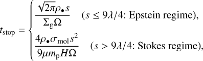 ${t_{{\rm{stop }}}} = \left\{ {\matrix{ {{{\sqrt {2\pi } {\rho _ \bullet }s} \over {{\Sigma _{\rm{g}}}\Omega }}\quad (s \le 9\lambda /4:{\rm{ Epstein regime }}),} \hfill \cr {{{4{\rho _ \bullet }{\sigma _{{\rm{mol}}}}{s^2}} \over {9\mu {m_{\rm{p}}}H\Omega }}\quad (s > 9\lambda /4:{\rm{ Stokes regime }}),} \hfill \cr } } \right.$