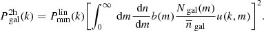 $$ \begin{aligned} P_{\text{ gal}}^\mathrm{2h}(k) = P_{\rm mm}^\mathrm{lin}(k)\Biggl [\int _0^\infty \text{ d}m \dfrac{\text{ d}n}{\text{ d}m} b(m) \dfrac{N_{\text{ gal}}(m)}{\overline{n}_{\text{ gal}}} u(k,m)\Biggr ]^2 . \end{aligned} $$