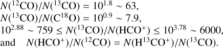 $\eqalign{ & \matrix{ {N\left( {^{12}{\rm{CO}}} \right)/N\left( {^{13}{\rm{CO}}} \right) = {{10}^{1.8}} \sim 63,} \cr {N\left( {^{13}{\rm{CO}}} \right)/N\left( {{{\rm{C}}^{18}}{\rm{O}}} \right) = {{10}^{0.9}} \sim 7.9} \cr } \cr & {10^{2.88}} \sim 759 \le N\left( {^{13}{\rm{CO}}} \right)/N\left( {{\rm{HC}}{{\rm{O}}^ + }} \right) \le {10^{3.78}} \sim 6000, \cr & {\rm{ and }}\quad N\left( {{\rm{HC}}{{\rm{O}}^ + }} \right)/N\left( {^{12}{\rm{CO}}} \right) = N\left( {{{\rm{H}}^{13}}{\rm{C}}{{\rm{O}}^ + }} \right)/N\left( {^{13}{\rm{CO}}} \right){\rm{. }} \cr} $