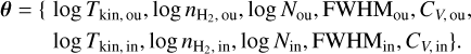 $\matrix{ {\theta = \{ \log {T_{{\rm{kin,ou}}}},\log {n_{{{\rm{H}}_2},{\rm{ou}}}},\log {N_{{\rm{ou}}}},{\rm{FWH}}{{\rm{M}}_{{\rm{ou}}}},{C_{V,{\rm{ou}}}},} \hfill \cr {\log {T_{{\rm{kin}},{\rm{in}}}},\log {n_{{{\rm{H}}_2},{\rm{in}}}},\log {N_{{\rm{in}}}},{\rm{FWH}}{{\rm{M}}_{{\rm{in}}}},{C_{V,{\rm{in}}}}\} .} \hfill \cr } $