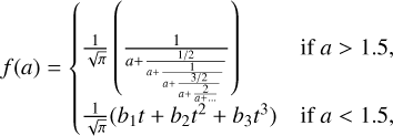 $f(a) = \left\{ {\matrix{ {{1 \over {\sqrt \pi }}\left( {{1 \over {a + {{1/2} \over {a + }}{1 \over {a + {{3/2} \over {a + {2 \over {2 + \ldots }}}}}}}}} \right)} \hfill & {{\rm{ if }}a > 1.5,} \hfill \cr {{1 \over {\sqrt \pi }}\left( {{b_1}t + {b_2}{t^2} + {b_3}{t^3}} \right)} \hfill & {{\rm{ if }}a < 1.5,} \hfill \cr } } \right.$