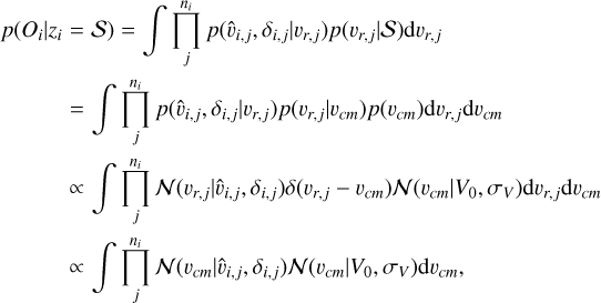 $\eqalign{ & p\left( {{O_i}\mid {z_i} = {\cal S}} \right) = \int {\prod\limits_j^{{n_i}} p } \left( {{{\hat v}_{i,j}},{\delta _{i,j}}\mid {v_{r,j}}} \right)p\left( {{v_{r,j}}\mid {\cal S}} \right){\rm{d}}{v_{r,j}} \cr & \,\,\,\,\,\,\,\,\,\,\,\,\,\,\,\,\,\,\,\,\,\,\,\,\,\,\,\, = \int {\prod\limits_j^{{n_i}} p } \left( {{{\hat v}_{i,j}},{\delta _{i,j}}\mid {v_{r,j}}} \right)p\left( {{v_{r,j}}\mid {v_{cm}}} \right)p\left( {{v_{cm}}} \right){\rm{d}}{v_{r,j}}{\rm{d}}{v_{cm}} \cr & \,\,\,\,\,\,\,\,\,\,\,\,\,\,\,\,\,\,\,\,\,\,\,\,\,\,\,\,\,\,\, \propto \int {\prod\limits_j^{{n_i}} {\cal N} } \left( {{v_{r,j}}\mid {{\hat v}_{i,j}},{\delta _{i,j}}} \right)\delta \left( {{v_{r,j}} - {v_{cm}}} \right){\cal N}\left( {{v_{cm}}\mid {V_0},{\sigma _V}} \right){\rm{d}}{v_{r,j}}{\rm{d}}{v_{cm}} \cr & \,\,\,\,\,\,\,\,\,\,\,\,\,\,\,\,\,\,\,\,\,\,\,\,\,\,\,\,\,\, \propto \int {\prod\limits_j^{{n_i}} {\cal N} } \left( {{v_{cm}}\mid {{\hat v}_{i,j}},{\delta _{i,j}}} \right){\cal N}\left( {{v_{cm}}\mid {V_0},{\sigma _V}} \right){\rm{d}}{v_{cm}}, \cr} $