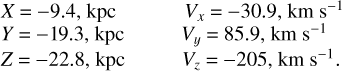 $\[\begin{array}{ll}X=-9.4, \mathrm{kpc} &\quad V_x=-30.9, \mathrm{~km} \mathrm{~s}^{-1} \\Y=-19.3, \mathrm{kpc} &\quad V_y=85.9, \mathrm{~km} \mathrm{~s}^{-1} \\Z=-22.8, \mathrm{kpc} &\quad V_z=-205, \mathrm{~km} \mathrm{~s}^{-1}.\end{array}\]$