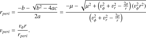 $\eqalign{ & {r_{peri}} = {{ - b - \sqrt {{b^2} - 4ac} } \over {2a}} = {{ - \mu - \sqrt {{\mu ^2} + \left( {\upsilon _\phi ^2 + \upsilon _r^2 - {{2\mu } \over r}} \right)\left( {\upsilon _\phi ^2{r^2}} \right)} } \over {\left( {\upsilon _\phi ^2 + \upsilon _r^2 - {{2\mu } \over r}} \right)}} \cr & {\upsilon _{peri}} = {{{\upsilon _\phi }r} \over {{r_{peri}}}}. \cr} $