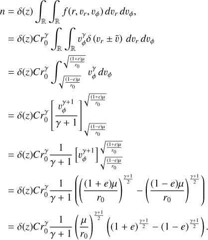 $\eqalign{ & \,n = \delta (z)\int_ {\int_ f } \left( {r,{v_r},{v_\phi }} \right)d{v_r}d{v_\phi }, \cr & \,\,\,\, = \delta (z)Cr_0^\gamma \int_ {\int_ {v_\phi ^\gamma } } \delta \left( {{v_r} \pm \tilde v} \right)d{v_r}d{v_\phi } \cr & \,\,\, = \delta (z)Cr_0^\gamma \int_{\sqrt {{{(1 - e)\mu \mu } \over {{r_0}}}} }^{\sqrt {{{(1 + e)\mu } \over {{r_0}}}} } {v_\phi ^\gamma } d{v_\phi } \cr & \,\,\, = \delta (z)Cr_0^\gamma \left[ {{{v_\phi ^{\gamma + 1}} \over {\gamma + 1}}} \right]_{\sqrt {{{(1 - e)\mu } \over {{r_0}}}} }^{\sqrt {{{(1 + e)\mu } \over {{r_0}}}} } \cr & \,\,\,\left. { = \delta (z)Cr_0^\gamma {1 \over {\gamma + 1}}\left[ {v_\phi ^{\gamma + 1}} \right]} \right]_{\sqrt {{{(1 - e)\mu } \over {{r_0}}}} }^{\sqrt {{{(1 + e)\mu } \over {{r_0}}}} } \cr & \,\,\, = \delta (z)Cr_0^\gamma {1 \over {\gamma + 1}}\left( {{{\left( {{{(1 + e)\mu } \over {{r_0}}}} \right)}^{{{\gamma + 1} \over 2}}} - {{\left( {{{(1 - e)\mu } \over {{r_0}}}} \right)}^{{{\gamma + 1} \over 2}}}} \right) \cr & = \delta (z)Cr_0^\gamma {1 \over {\gamma + 1}}{\left( {{\mu \over {{r_0}}}} \right)^{{{\gamma + 1} \over 2}}}\left( {{{(1 + e)}^{{{\gamma + 1} \over 2}}} - {{(1 - e)}^{{{\gamma + 1} \over 2}}}} \right). \cr} $