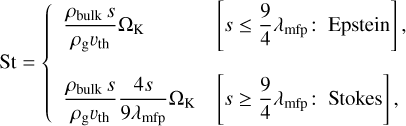 ${\rm{St}} = \{ \matrix{ {{{{\rho _{{\rm{bulk}}}}s} \over {{\rho _{\rm{g}}}{v_{{\rm{th}}}}}}{\Omega _{\rm{K}}}} \hfill & {\left[ {s \le {9 \over 4}{\lambda _{{\rm{mip}}}}:{\rm{Epstein}}} \right],} \hfill \cr {{{{\rho _{{\rm{bulk}}}}s} \over {{\rho _{\rm{g}}}{v_{{\rm{th}}}}}}{{4s} \over {9{\lambda _{{\rm{mfp}}}}}}{\Omega _{\rm{K}}}} \hfill & {\left[ {s \ge {9 \over 4}{\lambda _{{\rm{mfp}}}}:{\rm{Stokes}}} \right],} \hfill \cr } $