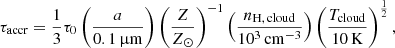 $$ \begin{aligned} \tau _{\rm accr} = \frac{1}{3}\tau _{0}\left(\frac{a}{0.1\,{\upmu \mathrm{m}}}\right)\left(\frac{Z}{Z_{\odot }}\right)^{-1}\left(\frac{n_{\rm H,\,cloud}}{10^{3}\,\mathrm{cm^{-3}}}\right)\left(\frac{T_{\rm cloud}}{10\,\mathrm{K}}\right)^{\frac{1}{2}}, \end{aligned} $$