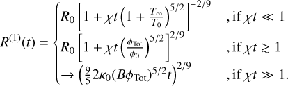 ${R^{(1)}}(t) = \left\{ {\matrix{ {{R_0}{{\left[ {1 + \chi t{{\left( {1 + {{{T_{{\rm{os}}}}} \over {{T_0}}}} \right)}^{5/2}}} \right]}^{ - 2/9}}} \hfill & {,{\rm{ if }}\chi t \ll 1} \hfill \cr {{R_0}{{\left[ {1 + \chi t{{\left( {{{{\phi _{{\rm{Tot}}}}} \over {{\phi _0}}}} \right)}^{5/2}}} \right]}^{2/9}}} \hfill & {{\rm{, if }}\chi t \mathbin{\lower.3ex\hbox{\buildrel>\over {\smash{\scriptstyle\sim}\vphantom{_x}}}} 1} \hfill \cr { \to {{\left( {{9 \over 5}2{\kappa _0}{{\left( {B{\phi _{{\rm{Tot}}}}} \right)}^{5/2}}t} \right)}^{2/9}}} \hfill & {,{\rm{ if }}\chi t \gg 1.} \hfill \cr } } \right.$