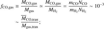 $\matrix{ {{f_{{\rm{CO,gas}}}} \equiv {{{M_{{\rm{CO,gas}}}}} \over {{M_{{\rm{gas}}}}}} \simeq {{{M_{{\rm{CO,gas}}}}} \over {{M_{{{\rm{H}}_2}}}}} = {{{m_{{\rm{CO}}}}{N_{{\rm{CO}}}}} \over {{m_{{{\rm{H}}_2}}}{N_{{{\rm{H}}_2}}}}}\~{{10}^{ - 3}}} \hfill \cr {\,\,\,\,\,\,\,\,\,\,\,\,\,\~{{{{\bar M}_{{\rm{CO,tran}}}}} \over {{M_{{\rm{gas,tran}}}}}};} \hfill \cr } $