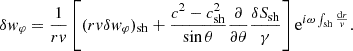 $$ \begin{aligned} \delta { w}_\varphi&= {1\over rv}\left[(rv\delta { w}_\varphi )_{\rm sh} +{c^2-c_{\rm sh}^2\over \sin \theta }{\partial \over \partial \theta }{\delta S_{\rm sh}\over \gamma }\right]\mathrm{e}^{i\omega \int _{\rm sh}{\mathrm{d}r\over { v}}}. \end{aligned} $$