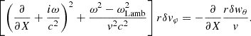 $$ \begin{aligned} \left[\left({\partial \over \partial X}+{i\omega \over c^2}\right)^2 + {\omega ^2-\omega _{\rm Lamb}^2\over { v}^2c^2}\right]r\delta { v}_\varphi =-{\partial \over \partial X} {r\delta { w}_\theta \over { v}}. \end{aligned} $$
