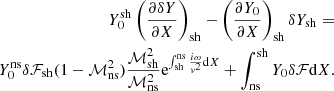 $$ \begin{aligned} Y_0^\mathrm{sh}\left({\partial \delta Y\over \partial X}\right)_{\rm sh}-\left({\partial Y_0\over \partial X}\right)_{\rm sh} \delta Y_{\rm sh} =\nonumber \\ Y_0^\mathrm{ns} \delta \mathcal{F}_{\rm sh}(1-\mathcal{M}^2_{\rm ns}){\mathcal{M}_{\rm sh}^2\over \mathcal{M}^2_{\rm ns}}\mathrm{e}^{\int _{\rm sh}^\mathrm{ns}{i\omega \over { v}^2}\mathrm{d}X} +\int _{\rm ns}^\mathrm{sh} Y_0 \delta \mathcal{F}\mathrm{d}X. \end{aligned} $$