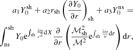 $$ \begin{aligned} a_1Y_0^\mathrm{sh} +a_2r_{\rm sh}\left({\partial Y_0\over \partial r}\right)_{\rm sh} +a_3Y_0^\mathrm{ns} =\nonumber \\ \int _{\rm ns}^\mathrm{sh} Y_0 \mathrm{e}^{\int _{\rm sh} {i\omega \over c^2}\mathrm{d}X} {\partial \over \partial r} \left( {\mathcal{M}_{\rm sh}^2\over \mathcal{M}^2} \mathrm{e}^{\int _{\rm sh} {i\omega \over { v}}\mathrm{d}r} \right)\mathrm{d}r, \end{aligned} $$