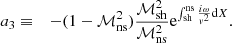 $$ \begin{aligned} a_3&\equiv&-(1-\mathcal{M}^2_{\rm ns}){\mathcal{M}_{\rm sh}^2\over \mathcal{M}^2_{\rm ns}}\mathrm{e}^{\int _{\rm sh}^\mathrm{ns} {i\omega \over { v}^2}\mathrm{d}X} . \end{aligned} $$