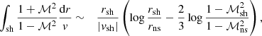 $$ \begin{aligned} \int _{\rm sh} {1+\mathcal{M}^2\over 1-\mathcal{M}^2}{\mathrm{d}r\over { v}}&\sim&{r_{\rm sh}\over |{ v}_{\rm sh}|} \left( \log {r_{\rm sh}\over r_{\rm ns}} -{2\over 3}\log {1-\mathcal{M}_{\rm sh}^2\over 1-\mathcal{M}_{\rm ns}^2} \right),\end{aligned} $$