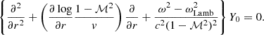 $$ \begin{aligned} \left\{ {\partial ^2\over \partial r^2}+ \left({\partial \log \over \partial r}{1-\mathcal{M}^2\over { v}}\right) {\partial \over \partial r}+ {\omega ^2-\omega _{\rm Lamb}^2\over c^2(1-\mathcal{M}^2)^2} \right\} Y_0 =0. \end{aligned} $$