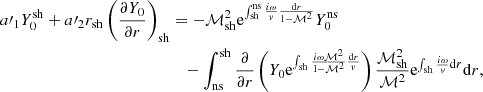 $$ \begin{aligned} a\prime _1 Y_0^\mathrm{sh} +a\prime _2r_{\rm sh} \left({\partial Y_0\over \partial r}\right)_{\rm sh}&=-\mathcal{M}_{\rm sh}^2\mathrm{e}^{\int _{\rm sh}^\mathrm{ns}{i\omega \over { v}}{\mathrm{d}r\over 1-\mathcal{M}^2}} Y_0^\mathrm{ns} \nonumber \\&\quad -\int _{\rm ns}^\mathrm{sh} {\partial \over \partial r}\left( Y_0 \mathrm{e}^{\int _{\rm sh} {i\omega \mathcal{M}^2\over 1-\mathcal{M}^2}{\mathrm{d}r\over { v}}} \right) {\mathcal{M}_{\rm sh}^2\over \mathcal{M}^2} \mathrm{e}^{\int _{\rm sh} {i\omega \over { v}}\mathrm{d}r} \mathrm{d}r, \end{aligned} $$