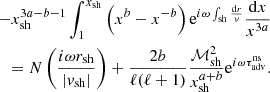 $$ \begin{aligned} -x_{\rm sh}^{3{a}-{b}-1}\int _{1}^{x_{\rm sh}} \left( x^{{b}} - x^{-{b}} \right) \mathrm{e}^{i\omega \int _{\rm sh} {\mathrm{d}r\over { v}}} {\mathrm{d}x\over x^{3{a}}} \nonumber \\ =N\left({i\omega r_{\rm sh}\over |{ v}_{\rm sh}|}\right) +{2{b} \over \ell (\ell +1)} {\mathcal{M}_{\rm sh}^2\over x_{\rm sh}^{{a}+{b}}} \mathrm{e}^{i\omega \tau _{\rm adv}^\mathrm{ns} }. \end{aligned} $$