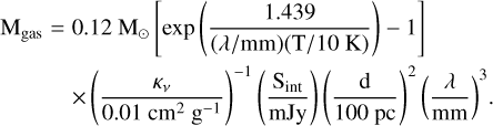 $\matrix{ {{{\rm{M}}_{{\rm{gas}}}} = 0.12{{\rm{M}}_ \odot }\left[ {\exp \left( {{{1.439} \over {(\lambda /{\rm{mm}})({\rm{T}}/10{\rm{K}})}}} \right) - 1} \right]} \hfill \cr {\,\,\,\,\,\,\,\,\,\,\,\,\,\,\, \times {{\left( {{{{\kappa _v}} \over {0.01{\rm{c}}{{\rm{m}}^2}{{\rm{g}}^{ - 1}}}}} \right)}^{ - 1}}\left( {{{{{\rm{S}}_{{\rm{int}}}}} \over {{\rm{mJy}}}}} \right){{\left( {{{\rm{d}} \over {100{\rm{pc}}}}} \right)}^2}{{\left( {{\lambda \over {{\rm{mm}}}}} \right)}^3}.} \hfill \cr } $