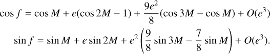 $\matrix{ {\cos f = \cos M + e(\cos 2M - 1) + {{9{e^2}} \over 8}(\cos 3M - \cos M) + O\left( {{e^3}} \right)} \hfill \cr {\,\,\,\,\,\,\,\,\sin f = \sin M + e\sin 2M + {e^2}\left( {{9 \over 8}\sin 3M - {7 \over 8}\sin M} \right) + O\left( {{e^3}} \right).} \hfill \cr } $