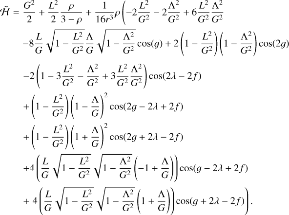 $\eqalign{ & \widetilde {\cal H} = {{{G^2}} \over 2} + {{{L^2}} \over 2}{\rho \over {3 - \rho }} + {1 \over {{{163}^3}}}\rho \left( { - 2{{{L^2}} \over {{G^2}}} - 2{{{\Lambda ^2}} \over {{G^2}}} + 6{{{L^2}} \over {{G^2}}}{{{\Lambda ^2}} \over {{G^2}}}} \right. \cr & \,\,\,\,\,\, - 8{L \over G}\sqrt {1 - {{{L^2}} \over {{G^2}}}} {\Lambda \over G}\sqrt {1 - {{{\Lambda ^2}} \over {{G^2}}}} \cos (g) + 2\left( {1 - {{{L^2}} \over {{G^2}}}} \right)\left( {1 - {{{\Lambda ^2}} \over {{G^2}}}} \right)\cos (2g) \cr & \,\,\,\,\,\,\, - 2\left( {1 - 3{{{L^2}} \over {{G^2}}} - {{{\Lambda ^2}} \over {{G^2}}} + 3{{{L^2}} \over {{G^2}}}{{{\Lambda ^2}} \over {{G^2}}}} \right)\cos (2\lambda - 2f) \cr & \,\,\,\,\,\,\, + \left( {1 - {{{L^2}} \over {{G^2}}}} \right){\left( {1 - {\Lambda \over G}} \right)^2}\cos (2g - 2\lambda + 2f) \cr & \,\,\,\,\,\,\,\, + \left( {1 - {{{L^2}} \over {{G^2}}}} \right){\left( {1 + {\Lambda \over G}} \right)^2}\cos (2g + 2\lambda - 2f) \cr & \,\,\,\,\,\,\,\, + 4\left( {{L \over G}\sqrt {1 - {{{L^2}} \over {{G^2}}}} \sqrt {1 - {{{\Lambda ^2}} \over {{G^2}}}} \left( { - 1 + {\Lambda \over G}} \right)} \right)\cos (g - 2\lambda + 2f) \cr & \,\,\,\,\,\,\,\,\left. { + 4\left( {{L \over G}\sqrt {1 - {{{L^2}} \over {{G^2}}}} \sqrt {1 - {{{\Lambda ^2}} \over {{G^2}}}} \left( {1 + {\Lambda \over G}} \right)} \right)\cos (g + 2\lambda - 2f)} \right). \cr} $