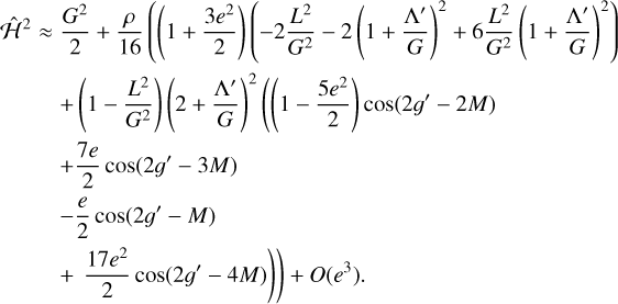 $\eqalign{ & {\widehat {\cal H}^2} \approx {{{G^2}} \over 2} + {\rho \over {16}}\left( {\left( {1 + {{3{e^2}} \over 2}} \right)\left( { - 2{{{L^2}} \over {{G^2}}} - 2{{\left( {1 + {{{\Lambda ^\prime }} \over G}} \right)}^2} + 6{{{L^2}} \over {{G^2}}}{{\left( {1 + {{{\Lambda ^\prime }} \over G}} \right)}^2}} \right)} \right. \cr & \,\,\,\,\,\,\,\,\,\,\,\,\,\,\,\,\,\,\,\,\,\,\,\,\,\,\,\,\, + \left( {1 - {{{L^2}} \over {{G^2}}}} \right){\left( {2 + {{{\Lambda ^\prime }} \over G}} \right)^2}\left( {\left( {1 - {{5{e^2}} \over 2}} \right)\cos \left( {2{g^\prime } - 2M} \right)} \right. \cr & \,\,\,\,\,\,\,\,\,\,\,\,\,\,\,\,\,\,\,\,\,\,\,\,\,\,\, + {{7e} \over 2}\cos \left( {2{g^\prime } - 3M} \right) \cr & \,\,\,\,\,\,\,\,\,\,\,\,\,\,\,\,\,\,\,\,\,\,\,\,\,\, - {e \over 2}\cos \left( {2{g^\prime } - M} \right) \cr & \,\,\,\,\,\,\,\,\,\,\,\,\,\,\,\,\,\,\,\,\,\,\left. {\left. { + {{17{e^2}} \over 2}\cos \left( {2{g^\prime } - 4M} \right)} \right)} \right) + O\left( {{e^3}} \right). \cr} $