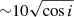 $ {\sim} 10 \sqrt{\cos i} $