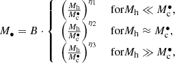 $$ \begin{aligned} M_\bullet = B \cdot {\left\{ \begin{array}{ll} \left(\frac{M_{\rm h}}{M_{\rm c}^\bullet }\right)^{\eta _1}&\text{ for} M_{\rm h} \ll M_{\rm c}^\bullet ,\\ \left(\frac{M_{\rm h}}{M_{\rm c}^\bullet }\right)^{\eta _2}&\text{ for} M_{\rm h} \approx M_{\rm c}^\bullet ,\\ \left(\frac{M_{\rm h}}{M_{\rm c}^\bullet }\right)^{\eta _3}&\text{ for} M_{\rm h} \gg M_{\rm c}^\bullet ,\\ \end{array}\right.} \end{aligned} $$