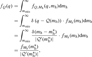$$ \begin{aligned} f_Q (q)&= \int _{m_{\rm min}}^\infty f_{Q, M_{\rm h}} (q, m_{\rm h}) \mathrm{d} m_{\rm h} \nonumber \\&= \int _{m_{\rm min}}^\infty \delta \left(q - \mathcal{Q} (m_{\rm h})\right) \cdot f_{M_{\rm h}} (m_{\rm h}) \mathrm{d} m_{\rm h} \nonumber \\&= \int _{m_{\rm min}}^\infty \frac{\delta (m_{\rm h}-m_{\rm h}^*)}{|\mathcal{Q} ^\prime (m_{\rm h}^*)|} \cdot f_{M_{\rm h}} (m_{\rm h}) \mathrm{d} m_{\rm h} \nonumber \\&= \frac{f_{M_{\rm h}} (m_{\rm h}^*)}{|\mathcal{Q} ^\prime (m_{\rm h}^*)|}, \end{aligned} $$