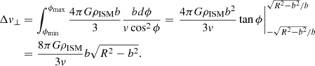 $$ \begin{aligned} \Delta {v}_{\perp }&= \int _{\phi _{\rm min}}^{\phi _{\rm max}} \frac{4\pi G \rho _{\rm ISM} b}{3} \frac{b d\phi }{v\cos ^2\phi } = \left. \frac{4\pi G \rho _{\rm ISM} b^2}{3 v} \tan \phi \right|_{-\sqrt{R^2 - b^2}/b}^{\sqrt{R^2 - b^2}/b}\nonumber \\&= \frac{8\pi G \rho _{\rm ISM}}{3 v} b \sqrt{R^2 - b^2}. \end{aligned} $$