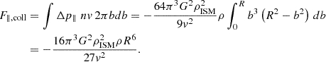 $$ \begin{aligned} F_{\parallel , \mathrm {coll}}&= \int \Delta p_{\parallel } \,\, nv \, 2\pi b db = -\frac{64\pi ^3 G^2\rho _{\rm ISM}^2}{9 v^2} \rho \int _0^R b^3 \left(R^2 - b^2\right) \,db \nonumber \\&= -\frac{16\pi ^3 G^2 \rho _{\rm ISM}^2 \rho R^6}{27 v^2}. \end{aligned} $$