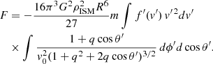 $$ \begin{aligned} F&= -\frac{16\pi ^3 G^2 \rho _{\rm ISM}^2 R^6}{27} m \int f^{\prime }(v^{\prime }) \, v^{\prime \,2} dv^{\prime }\nonumber \\&\times \int \frac{1 + q \cos \theta ^{\prime }}{v_0^2 (1 + q^2 + 2q \cos \theta ^{\prime })^{3/2}} \, d\phi ^{\prime } d\cos \theta ^{\prime }. \end{aligned} $$