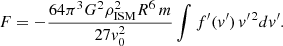 $$ \begin{aligned} F&= -\frac{64\pi ^3 G^2 \rho _{\rm ISM}^2 R^6 \,m}{27 v_0^2} \int f^{\prime }(v^{\prime }) \, v^{\prime \,2} dv^{\prime }. \end{aligned} $$