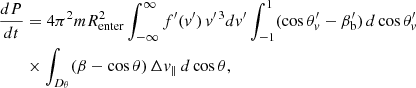 $$ \begin{aligned} \frac{dP}{dt}&= 4\pi ^2 m R_{\rm enter}^2 \int _{-\infty }^{\infty } f^{\prime }(v^{\prime }) \, v^{\prime \,3} dv^{\prime } \int _{-1}^1 (\cos \theta _v^{\prime } - \beta _{\rm b}^{\prime }) \, d\cos \theta _v^{\prime } \nonumber \\&\times \int _{D_{\theta }} (\beta - \cos \theta ) \, \Delta v_{\parallel } \, d\cos \theta , \end{aligned} $$