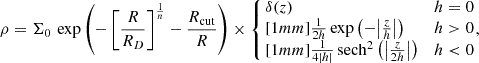 $$ \begin{aligned} \rho = \Sigma _0\,\exp \left(-\left[\frac{R}{R_D}\right]^{\frac{1}{n}} - \frac{R_\mathrm{cut} }{R}\right) \times \left\{ \!\!\begin{array}{ll} \delta (z)&h = 0 \\ [1mm] \frac{1}{2h} \exp \left(-\big |\frac{z}{h}\big |\right)&h>0 \\ [1mm] \frac{1}{4|h|}\, \mathrm{sech} ^2\left(\big |\frac{z}{2h}\big |\right)&h < 0 \end{array} \right.\!\!\!\!, \end{aligned} $$