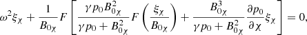 $$ \begin{aligned} {\omega }^2 \xi _{\chi } + \displaystyle \frac{1}{B_{0 \chi }} F \left[\frac{\gamma p_0 B_{0 \chi }^2}{\gamma p_0 + B_{0 \chi }^2} F \left( \frac{\xi _{\chi }}{B_{0 \chi }} \right) + \frac{B_{0 \chi }^3}{\gamma p_0 + B_{0 \chi }^2} \frac{\partial p_0}{\partial \chi } \xi _{\chi } \right] = 0 {,} \end{aligned} $$