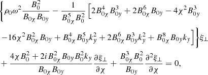 $$ \begin{aligned}&\biggl \{ \rho _0 {\omega }^2 \displaystyle \frac{B_0^2}{B_{0 \chi } B_{0 { y}}} - \frac{1}{B_{0 \chi }^5 B_0^2} \left[ 2 B_{0 \chi }^4 B_{0 { y}}^3 + 2 B_{0 \chi }^6 B_{0 { y}} - 4 \chi ^2 B_{0 { y}}^3 \right. \nonumber \\&\left. - 16 \chi ^2 B_{0 \chi }^2 B_{0 { y}} +B_{0 \chi }^4 B_{0 { y}}^5 k_{ y}^2 + 2 B_{0 \chi }^6 B_{0 { y}}^3 k_{ y}^2 + B_{0 \chi }^8 B_{0 { y}} k_{ y} \right] \biggr \} \xi _{{\perp }} \nonumber \\&+ \frac{4 \chi B_0^2 + 2 i B_{0 \chi }^2 B_{0 { y}} B_0^2 k_{ y}}{B_{0 \chi } B_{0 { y}}} \frac{\partial \xi _{{\perp }}}{\partial \chi } + \frac{B_{0 \chi }^3 B_0^2}{B_{0 { y}}} \frac{\partial ^{2}\xi _{{\perp }}}{\partial \chi } = 0 {,} \end{aligned} $$