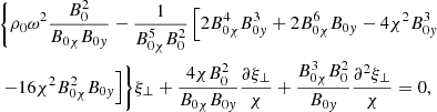 $$ \begin{aligned}&\biggl \{ \rho _{0} {\omega }^2 \displaystyle \frac{B_0^2}{B_{0 \chi } B_{0 { y}}} - \frac{1}{B_{0 \chi }^5 B_0^2} \left[ 2 B_{0 \chi }^4 B_{0 { y}}^3 + 2 B_{0 \chi }^6 B_{0 { y}} - 4 \chi ^2 B_{0 { y}}^3 \right. \nonumber \\&\left. - 16 \chi ^2 B_{0 \chi }^2 B_{0 { y}} \right] \biggr \} \xi _{{\perp }} + \frac{4 \chi B_0^2}{B_{0 \chi } B_{0 { y}}} \frac{\partial \xi _{{\perp }}}{\chi } + \frac{B_{0 \chi }^3 B_0^2}{B_{0 { y}}} \frac{\partial ^{2}\xi _{{\perp }}}{\chi } = 0 {,} \end{aligned} $$
