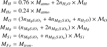 $\[\begin{aligned}M_H & =0.76 \times M_{atmo}+2 n_{H_2 O} \times \mathcal{M}_H \\M_{H e} & =0.24 \times M_{atmo} \\M_O & =\left(3 n_{M g S i O_3}+4 n_{M g_2 S i O_4}+n_{H_2 O}\right) \times \mathcal{M}_O \\M_{M ~g} & =\left(n_{M g S i O_3}+2 n_{M g_2 S i O_4}\right) \times \mathcal{M}_{M g} \\M_{S ~i} & =\left(n_{M g S i O_3}+n_{M g_2 S i O_4}\right) \times \mathcal{M}_{S i} \\M_{F ~e} & =M_{iron}.\end{aligned}\]$