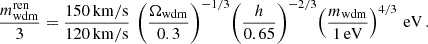 $$ \begin{aligned} \frac{m_{\rm wdm}^\mathrm{ren}}{3} = \frac{150 \, \mathrm{km/s}}{120 \, \mathrm{km/s}} \, \left(\frac{\Omega _{\rm wdm}}{0.3}\right)^{-1/3} \! \left(\frac{h}{0.65}\right)^{-2/3} \! \left(\frac{m_{\rm wdm}}{1\,\mathrm{eV}}\right)^{4/3}\,\mathrm{eV} \, . \nonumber \end{aligned} $$