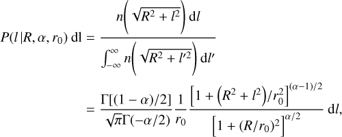 $\eqalign{ & P\left( {l\mid R,\alpha ,{r_0}} \right){\rm{dl}} = {{n\left( {\sqrt {{R^2} + {l^2}} } \right){\rm{d}}l} \over {\int_{ - \infty }^\infty n \left( {\sqrt {{R^2} + {l^2}} } \right){\rm{d}}{l^\prime }}} \cr & & & \, = {{\Gamma [(1 - \alpha )/2]} \over {\sqrt \pi \Gamma ( - \alpha /2)}}{1 \over {{r_0}}}{{{{\left[ {1 + \left( {{R^2} + {l^2}} \right)/r_0^2} \right]}^{(\alpha - 1)/2}}} \over {{{\left[ {1 + {{\left( {R/{r_0}} \right)}^2}} \right]}^{\alpha /2}}}}{\rm{d}}l, \cr} $
