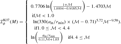 $$ \begin{aligned} \mathcal I_{\phi }^\mathrm{{K07}}(M) = {\left\{ \begin{array}{ll} 0.7706\,\mathrm{{ln}}\Bigg (\frac{1+\mathcal{M} }{1.0004-0.9185\mathcal{M} }\Bigg ) -1.4703\mathcal{M} \\ \text{ if} \mathcal{M} < 1.0 \\ \begin{array}{l} \mathrm{{ln}}(330(a_{\rm {in}}/r_{\rm {min}})\times (\mathcal{M} -0.71)^{5.72}\mathcal{M} ^{-9.58}).\\ \text{ if} 1.0 \le \mathcal{M} < 4.4 \end{array} \\ \mathrm{{ln}}\Bigg (\frac{a_{\rm {in}}/r_{\rm {min}}}{0.11\mathcal{M} +1.65}\Bigg ) \quad \text{ if} 4.4 \le \mathcal{M} \end{array}\right.}\!\!\! \end{aligned} $$