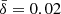 $ \bar{\delta}=0.02 $