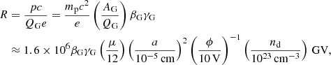 $$ \begin{aligned} R&= \frac{pc}{Q_{\rm G}e} = \frac{m_{\rm p} c^2}{e} \left(\frac{A_{\rm G}}{Q_{\rm G}}\right) \beta _{\rm G} \gamma _{\rm G}\nonumber \\&\approx 1.6 \times 10^6 \beta _{\rm G} \gamma _{\rm G} \left(\frac{\mu }{12}\right) \left(\frac{a}{10^{-5}\,\mathrm{cm}}\right)^2 \left(\frac{\phi }{10\,\mathrm{V}}\right)^{-1} \left(\frac{n_{\rm d}}{10^{23}\,\mathrm{cm}^{-3}}\right)\,\mathrm{GV}, \end{aligned} $$